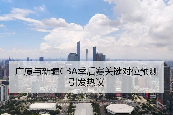 广厦与新疆CBA季后赛关键对位预测引发热议